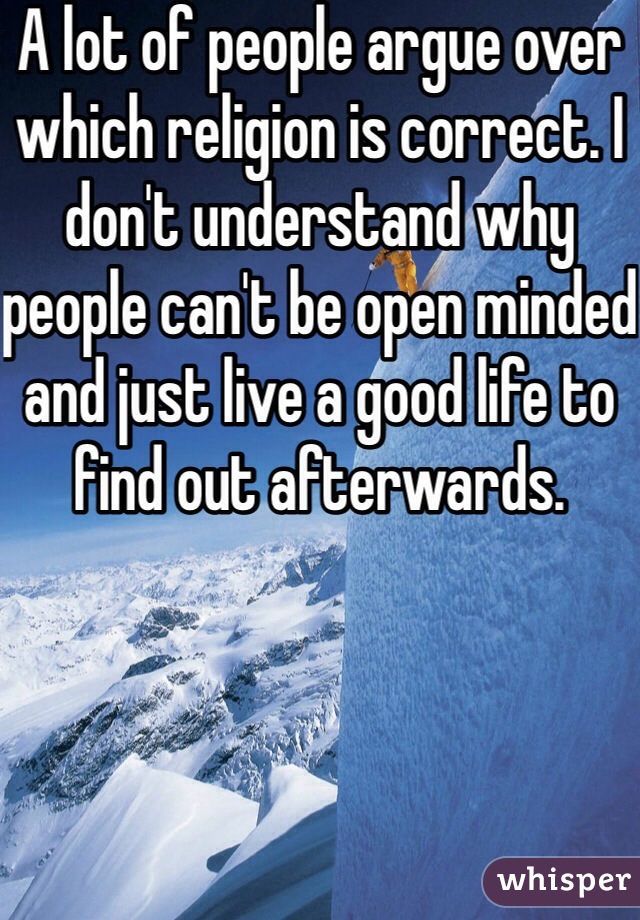 A lot of people argue over which religion is correct. I don't understand why people can't be open minded and just live a good life to find out afterwards.
