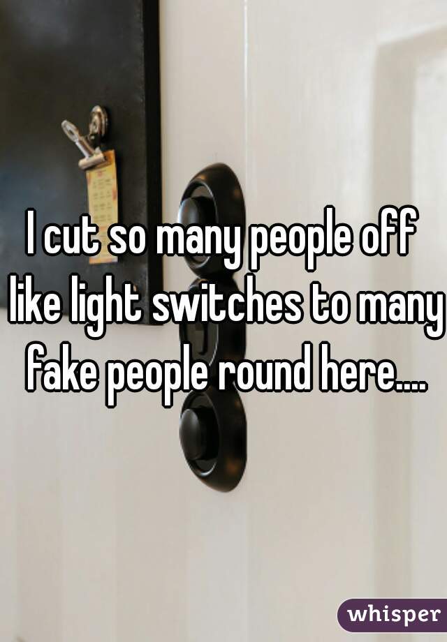 I cut so many people off like light switches to many fake people round here....