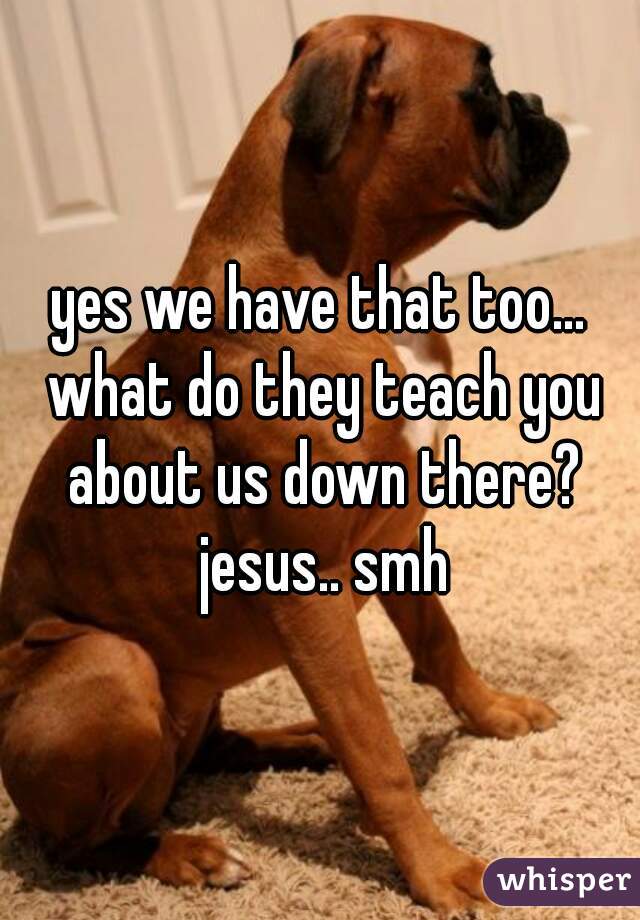 yes we have that too... what do they teach you about us down there? jesus.. smh