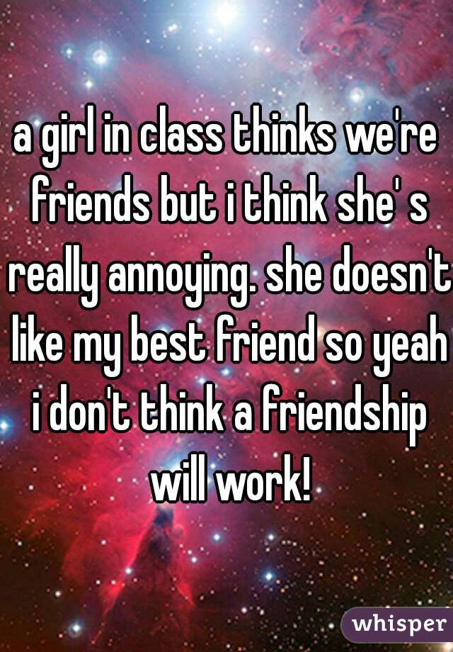 a girl in class thinks we're friends but i think she' s really annoying. she doesn't like my best friend so yeah i don't think a friendship will work!