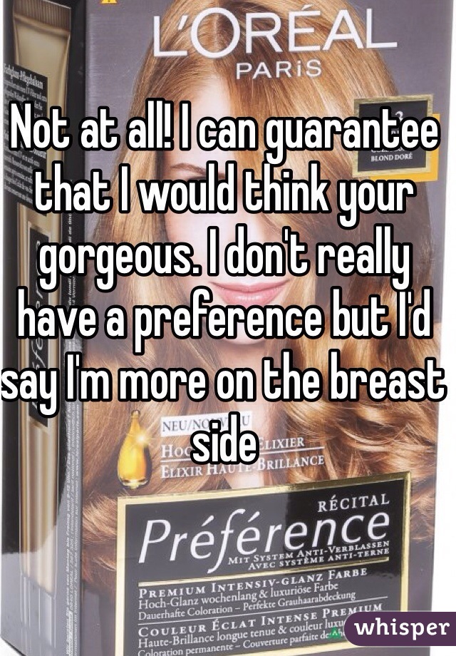 Not at all! I can guarantee that I would think your gorgeous. I don't really have a preference but I'd say I'm more on the breast side  