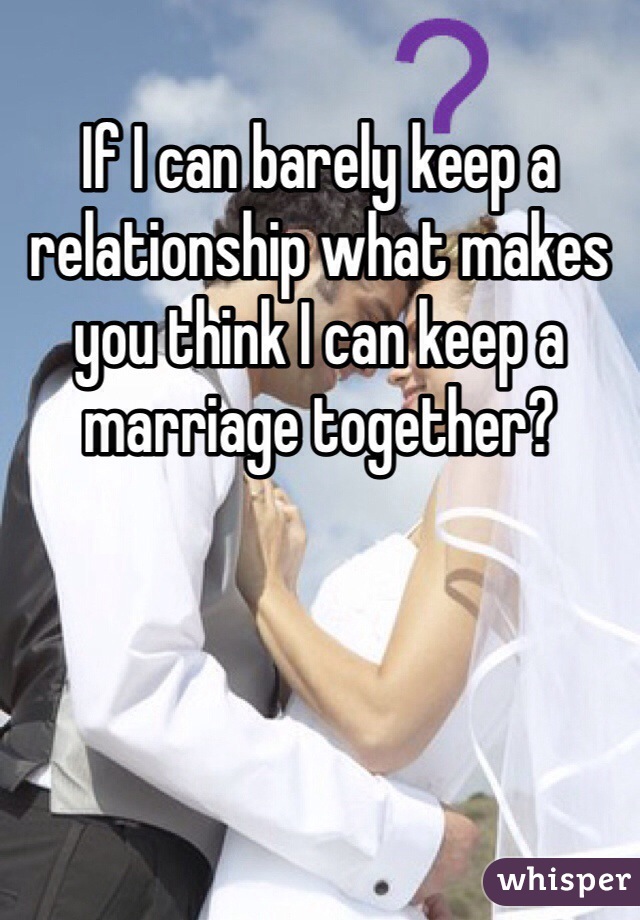 If I can barely keep a relationship what makes you think I can keep a marriage together?