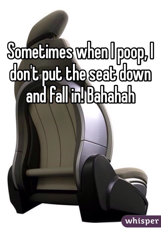 Sometimes when I poop, I don't put the seat down and fall in! Bahahah 