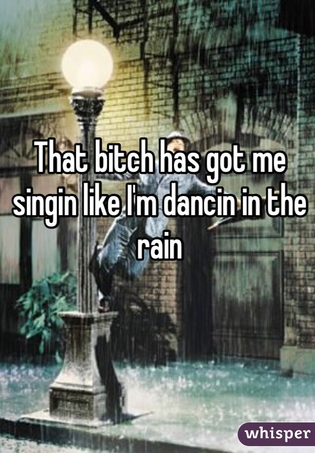That bitch has got me singin like I'm dancin in the rain
