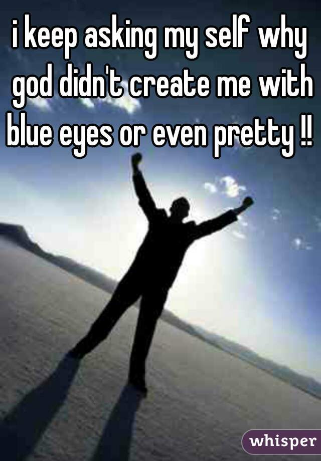 i keep asking my self why god didn't create me with blue eyes or even pretty !! 