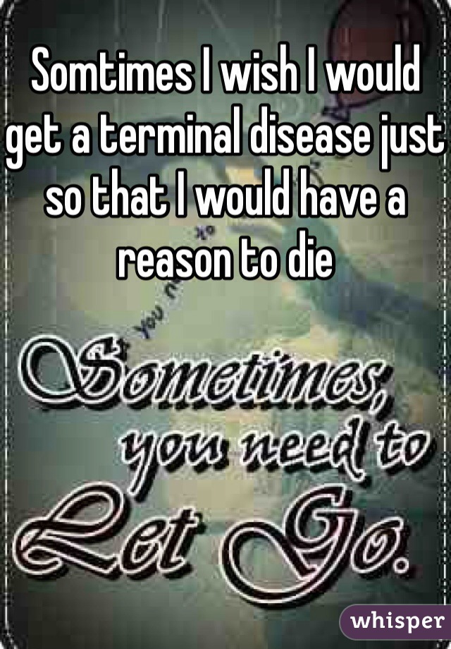 Somtimes I wish I would get a terminal disease just so that I would have a reason to die 
