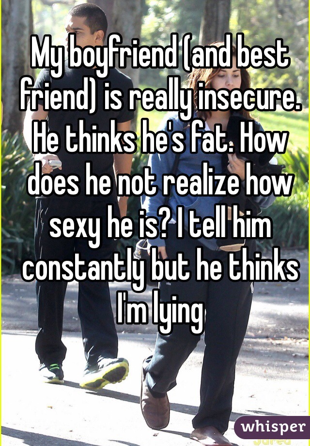 My boyfriend (and best friend) is really insecure. He thinks he's fat. How does he not realize how sexy he is? I tell him constantly but he thinks I'm lying