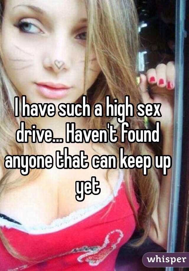 I have such a high sex drive... Haven't found anyone that can keep up yet
