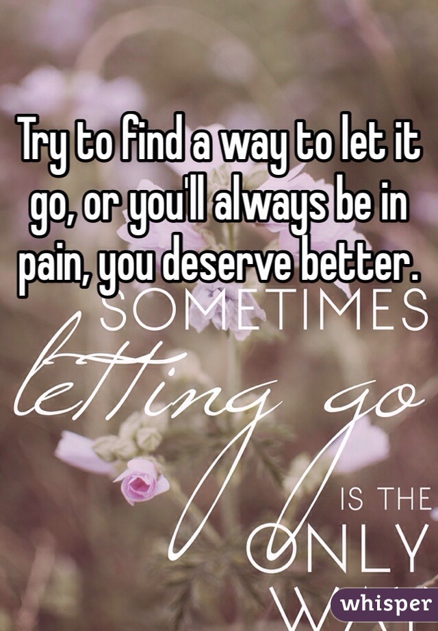 Try to find a way to let it go, or you'll always be in pain, you deserve better.