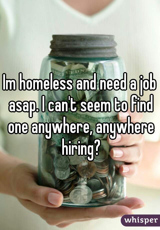 Im homeless and need a job asap. I can't seem to find one anywhere, anywhere hiring?