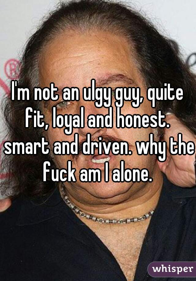 I'm not an ulgy guy, quite fit, loyal and honest.  smart and driven. why the fuck am I alone. 