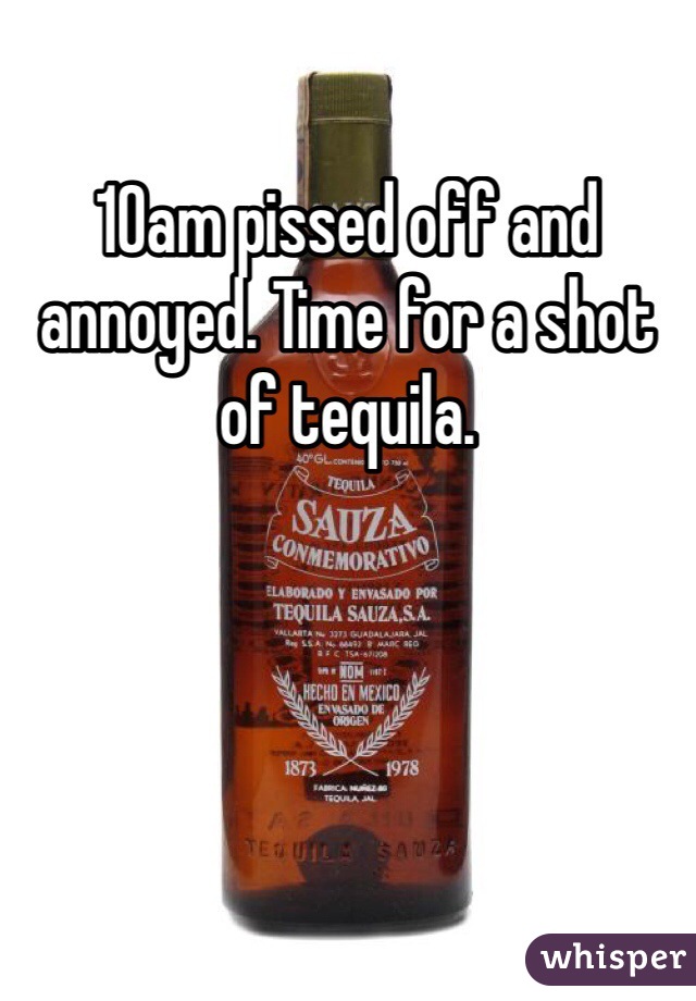 10am pissed off and annoyed. Time for a shot of tequila. 