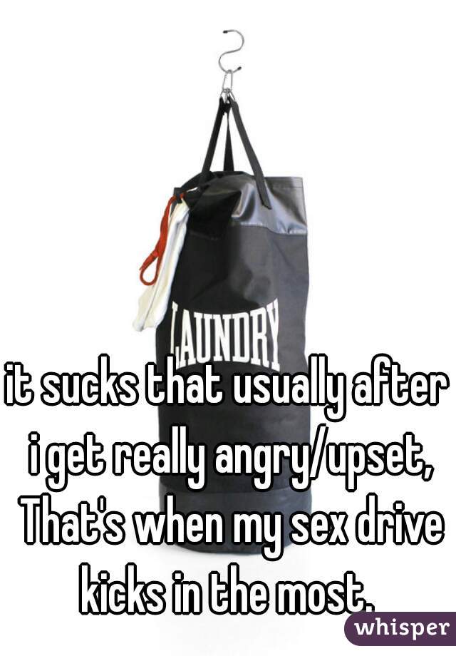 it sucks that usually after i get really angry/upset, That's when my sex drive kicks in the most. 