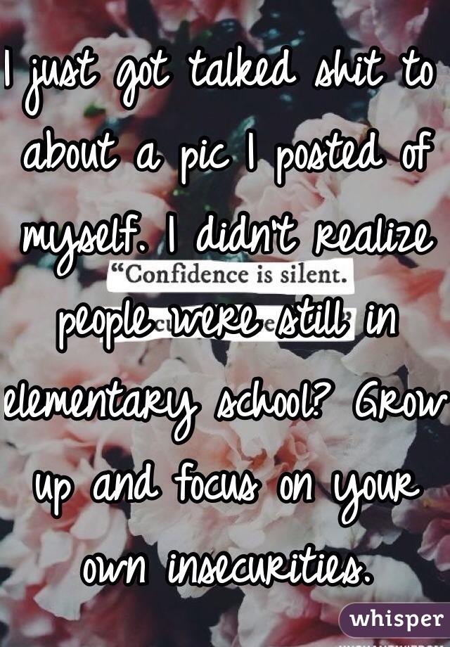 I just got talked shit to about a pic I posted of myself. I didn't realize people were still in elementary school? Grow up and focus on your own insecurities.