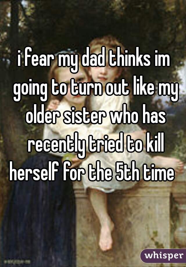i fear my dad thinks im going to turn out like my older sister who has recently tried to kill herself for the 5th time  