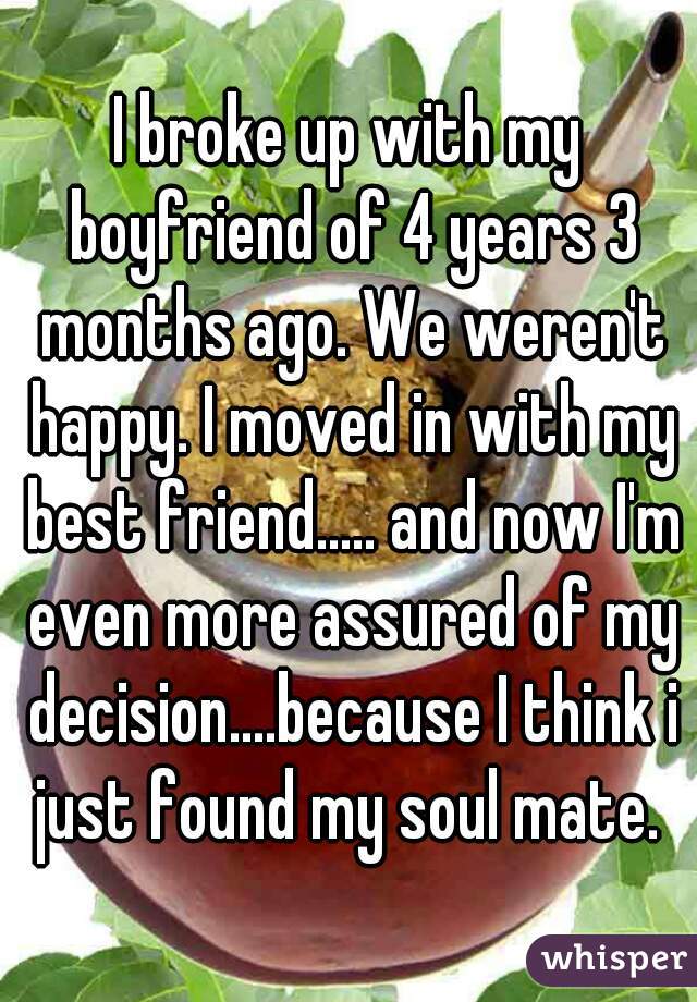 I broke up with my boyfriend of 4 years 3 months ago. We weren't happy. I moved in with my best friend..... and now I'm even more assured of my decision....because I think i just found my soul mate. 