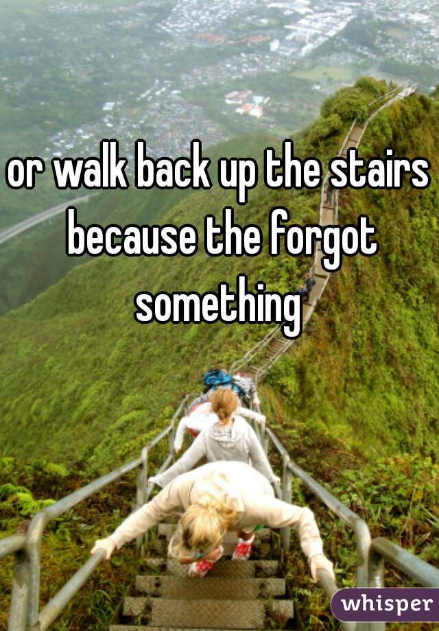 or walk back up the stairs because the forgot something 