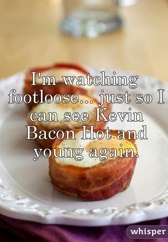 I'm watching footloose... just so I can see Kevin Bacon Hot and young again.
