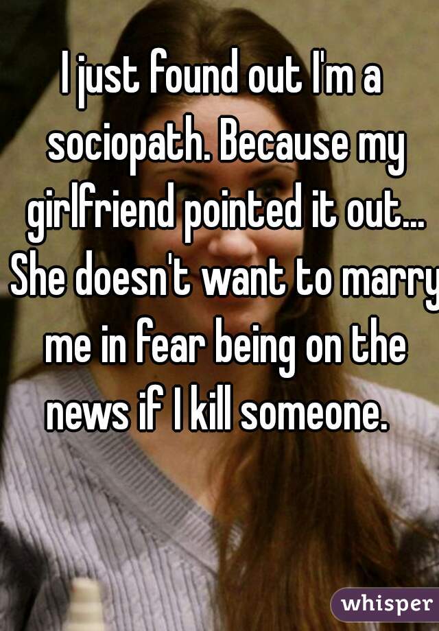 I just found out I'm a sociopath. Because my girlfriend pointed it out... She doesn't want to marry me in fear being on the news if I kill someone.  