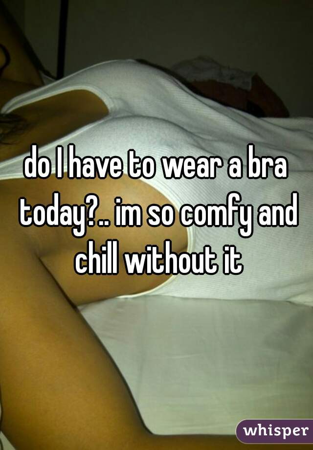 do I have to wear a bra today?.. im so comfy and chill without it