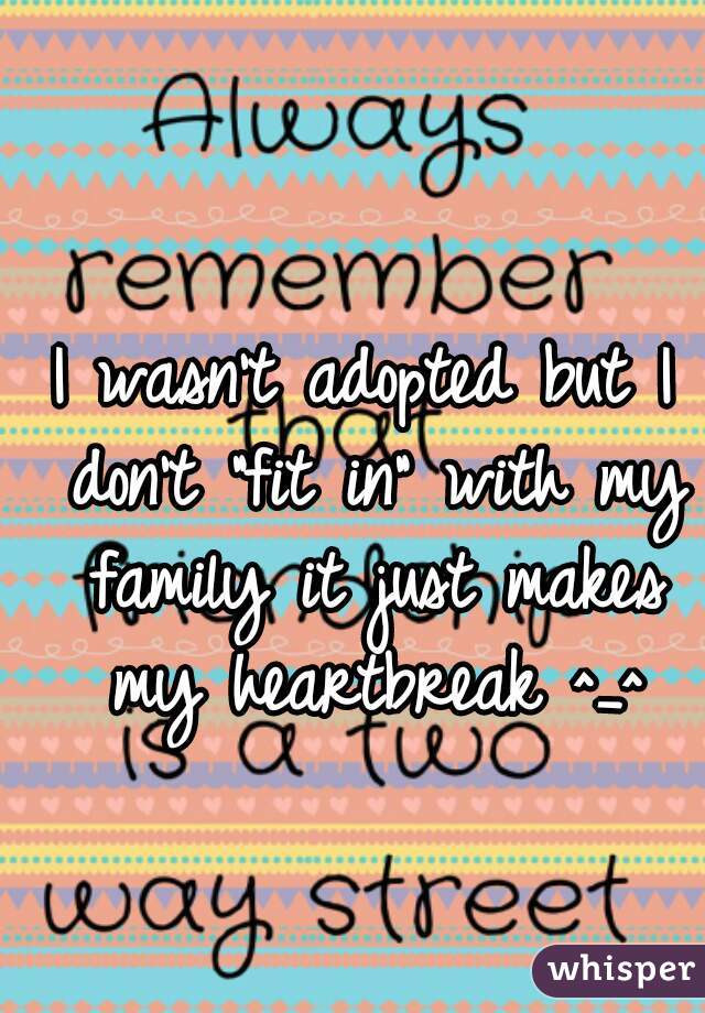 I wasn't adopted but I don't "fit in" with my family it just makes my heartbreak ^_^