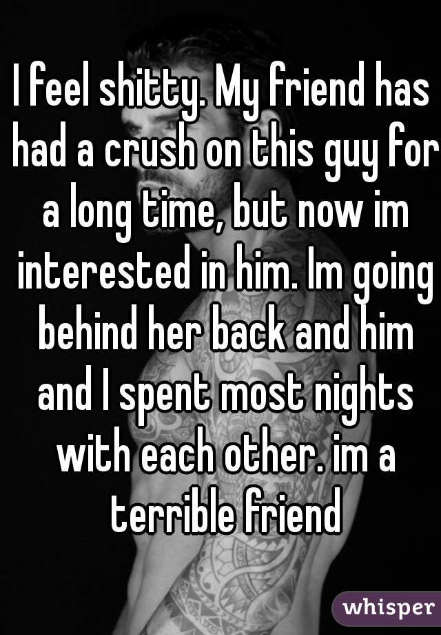 I feel shitty. My friend has had a crush on this guy for a long time, but now im interested in him. Im going behind her back and him and I spent most nights with each other. im a terrible friend