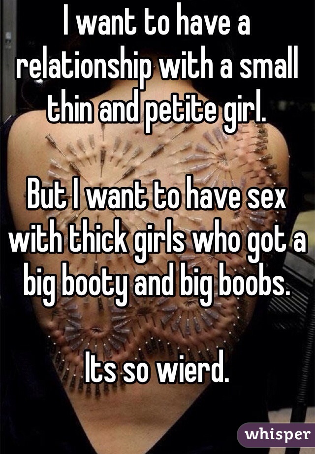 I want to have a relationship with a small thin and petite girl.
 
But I want to have sex with thick girls who got a big booty and big boobs. 

Its so wierd.