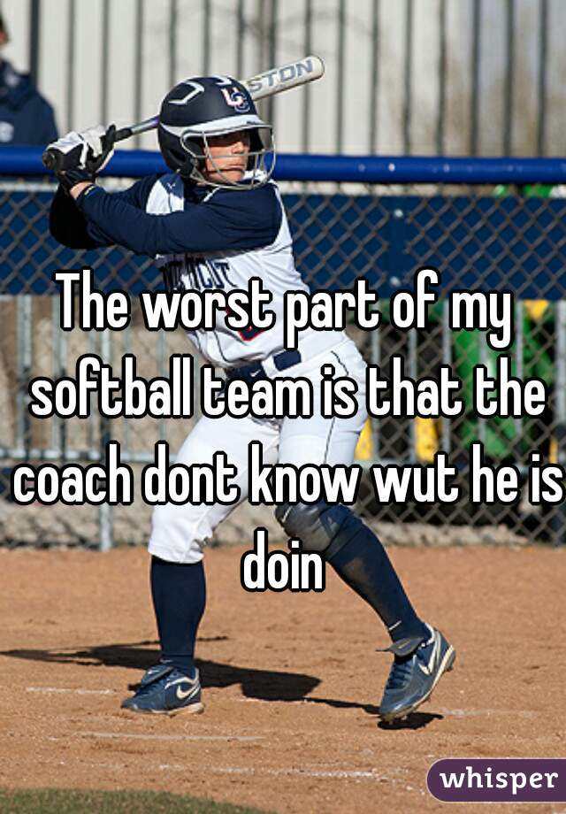 The worst part of my softball team is that the coach dont know wut he is doin 