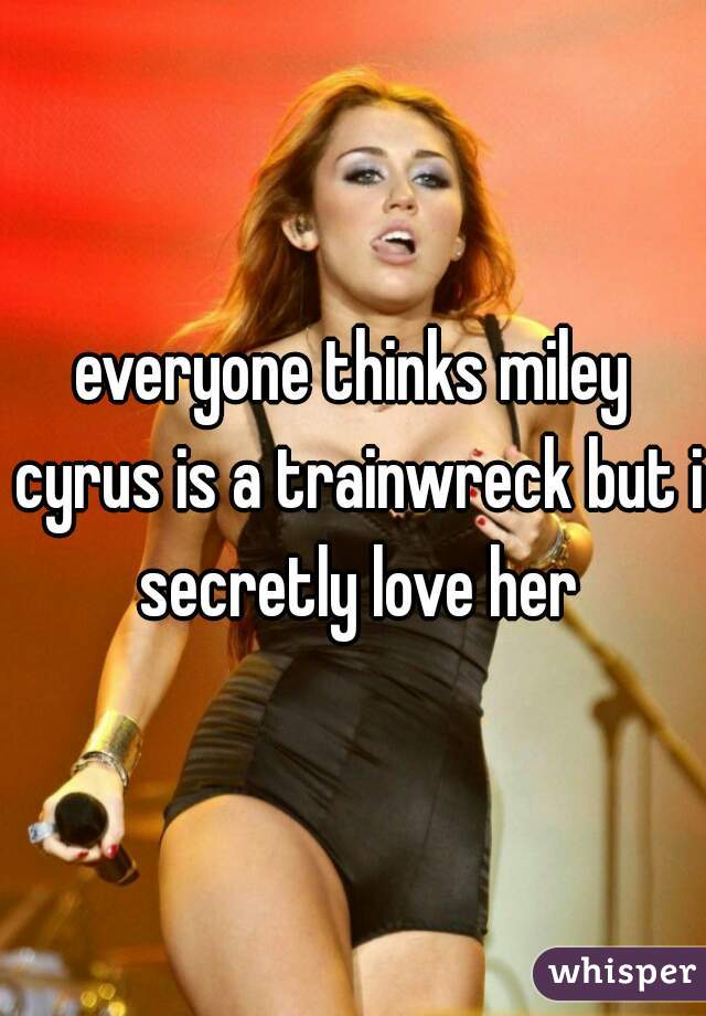everyone thinks miley cyrus is a trainwreck but i secretly love her