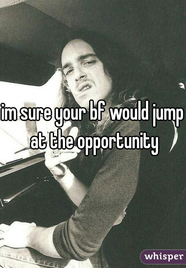 im sure your bf would jump at the opportunity