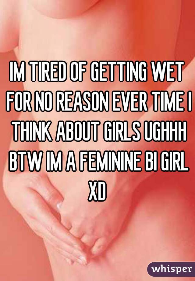 IM TIRED OF GETTING WET FOR NO REASON EVER TIME I THINK ABOUT GIRLS UGHHH BTW IM A FEMININE BI GIRL XD 