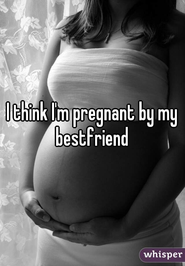I think I'm pregnant by my bestfriend 