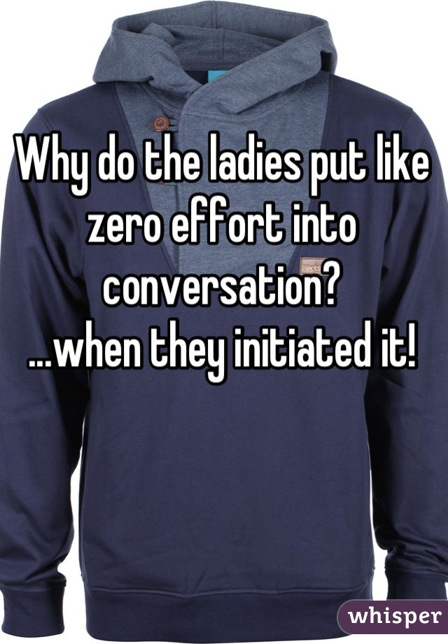 Why do the ladies put like zero effort into conversation?
...when they initiated it!
