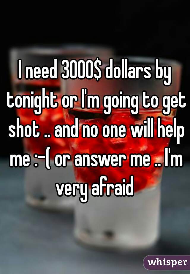 I need 3000$ dollars by tonight or I'm going to get shot .. and no one will help me :-( or answer me .. I'm very afraid 