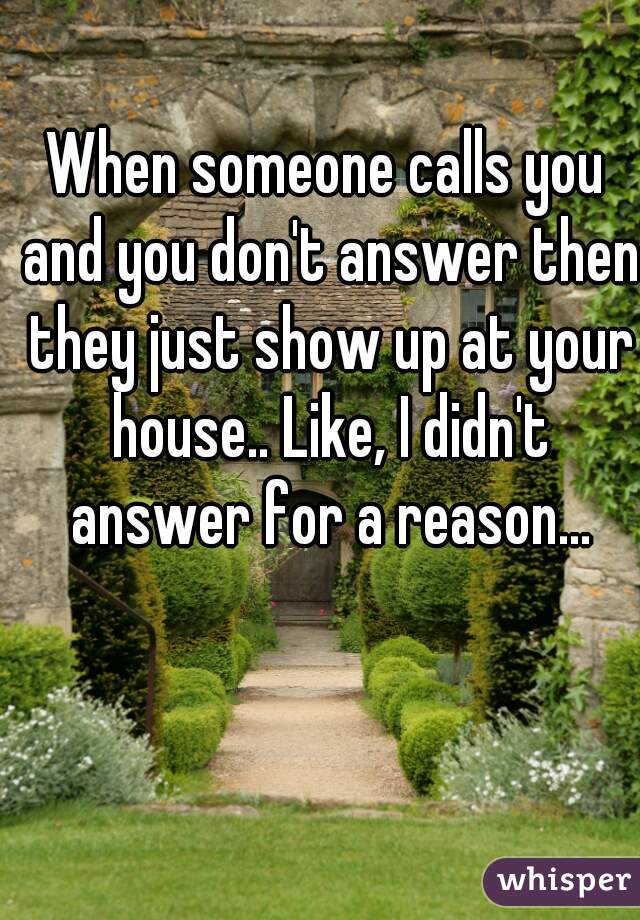 When someone calls you and you don't answer then they just show up at your house.. Like, I didn't answer for a reason...