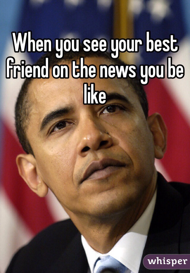 When you see your best friend on the news you be like