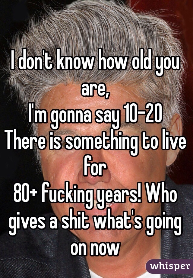 I don't know how old you are,
I'm gonna say 10-20
There is something to live for 
80+ fucking years! Who gives a shit what's going on now