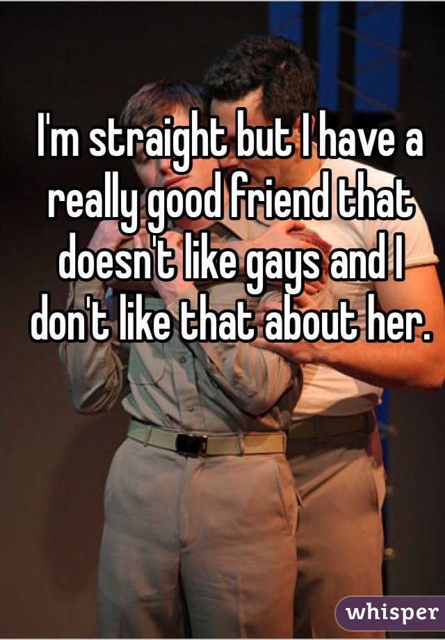 I'm straight but I have a really good friend that doesn't like gays and I don't like that about her.