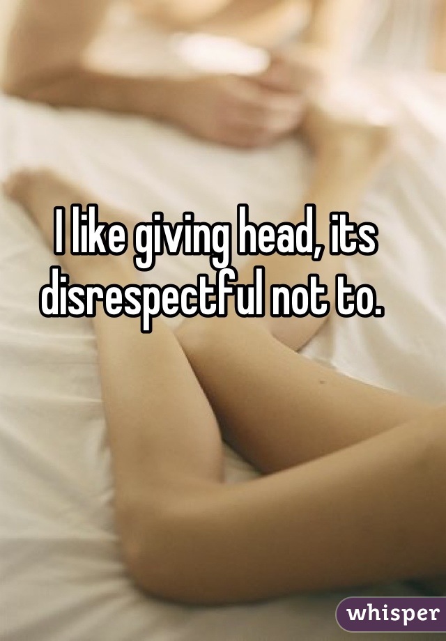I like giving head, its disrespectful not to. 