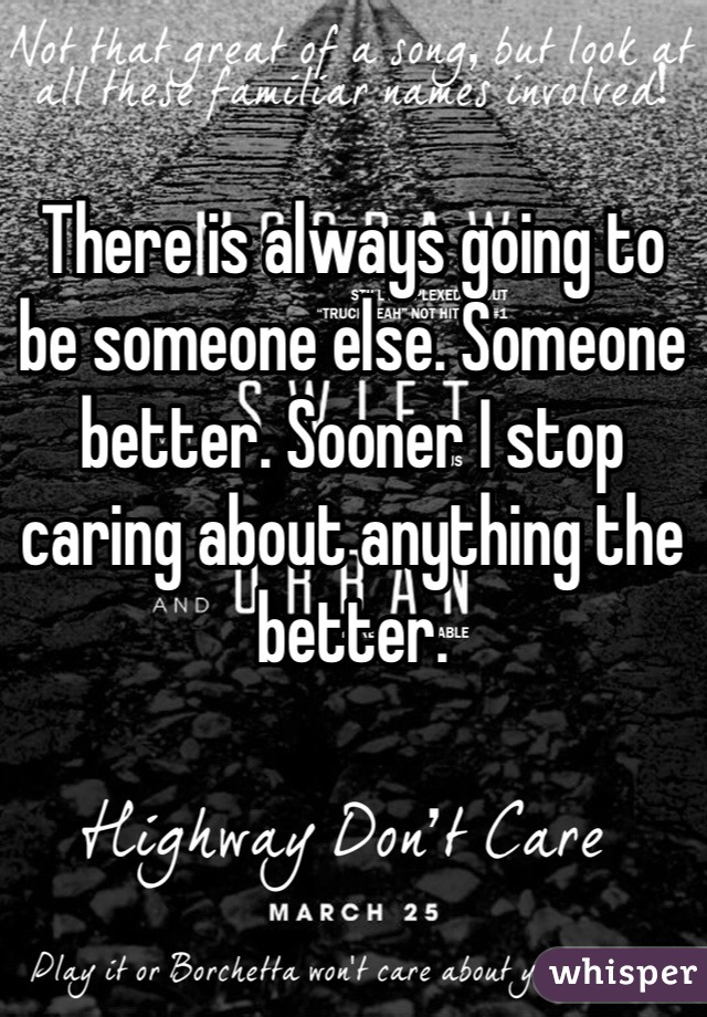 There is always going to be someone else. Someone better. Sooner I stop caring about anything the better. 