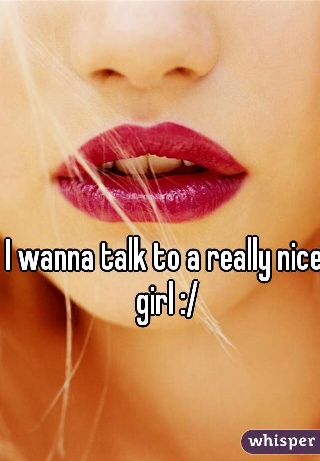 I wanna talk to a really nice girl :/