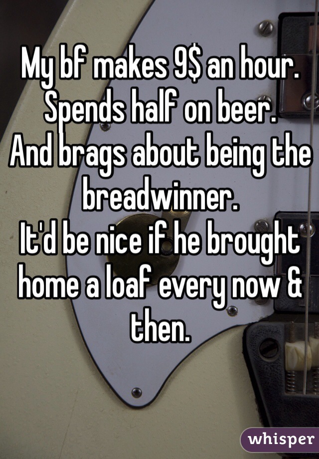 My bf makes 9$ an hour. 
Spends half on beer. 
And brags about being the breadwinner. 
It'd be nice if he brought home a loaf every now & then. 