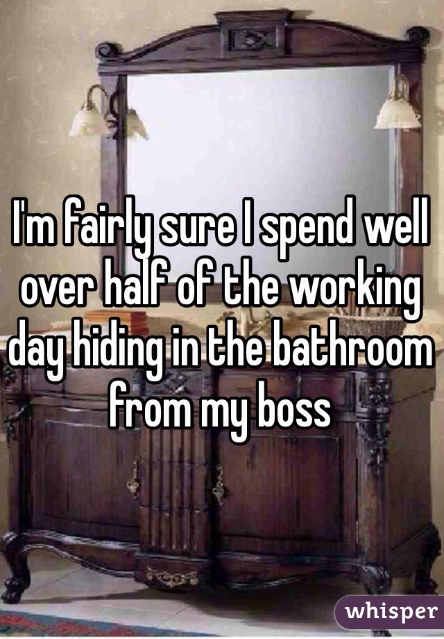 I'm fairly sure I spend well over half of the working day hiding in the bathroom from my boss