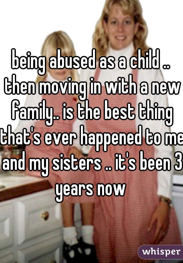 being abused as a child .. then moving in with a new family.. is the best thing that's ever happened to me and my sisters .. it's been 3 years now 