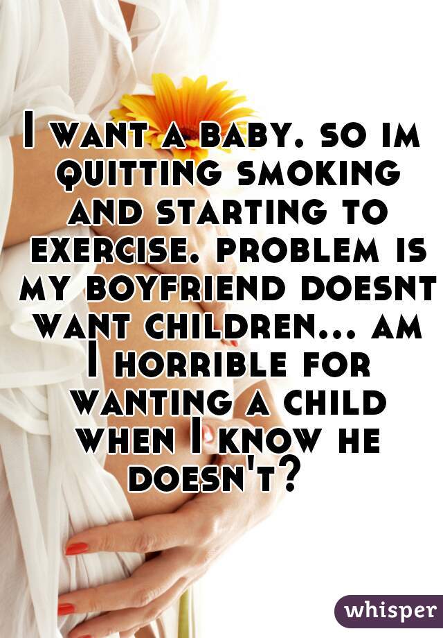 I want a baby. so im quitting smoking and starting to exercise. problem is my boyfriend doesnt want children... am I horrible for wanting a child when I know he doesn't?  