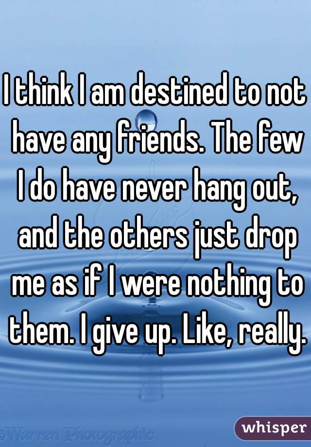 I think I am destined to not have any friends. The few I do have never hang out, and the others just drop me as if I were nothing to them. I give up. Like, really.