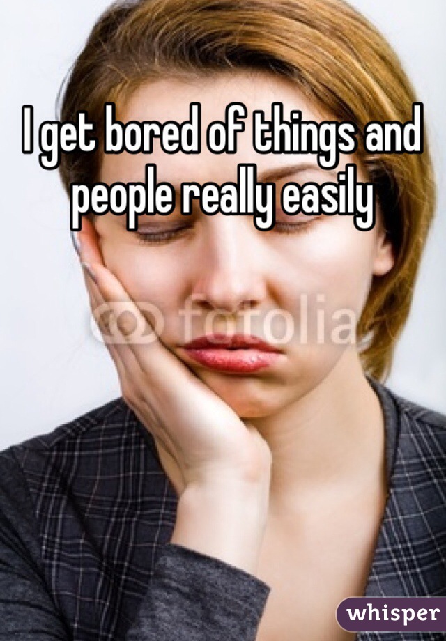 I get bored of things and people really easily