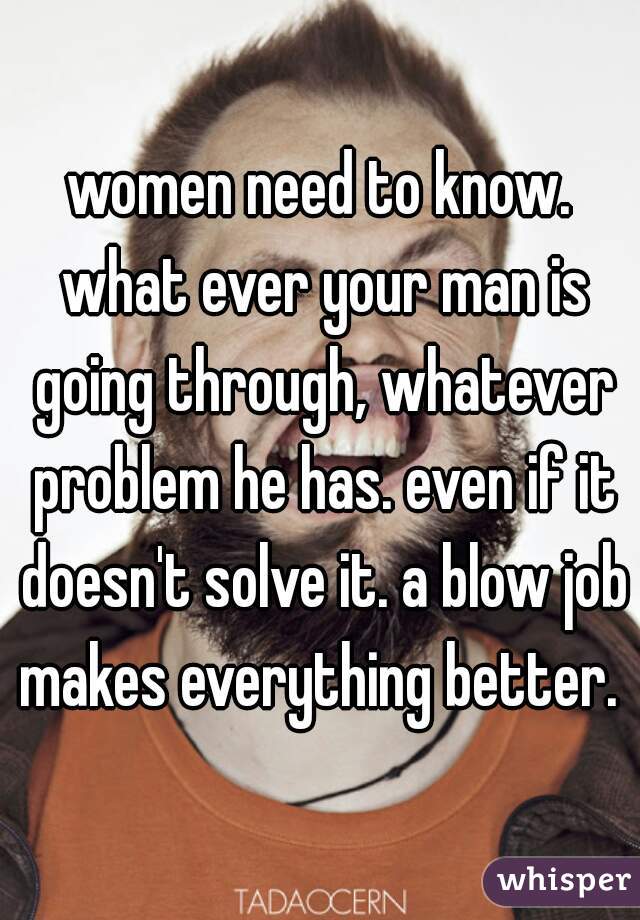 women need to know. what ever your man is going through, whatever problem he has. even if it doesn't solve it. a blow job makes everything better. 