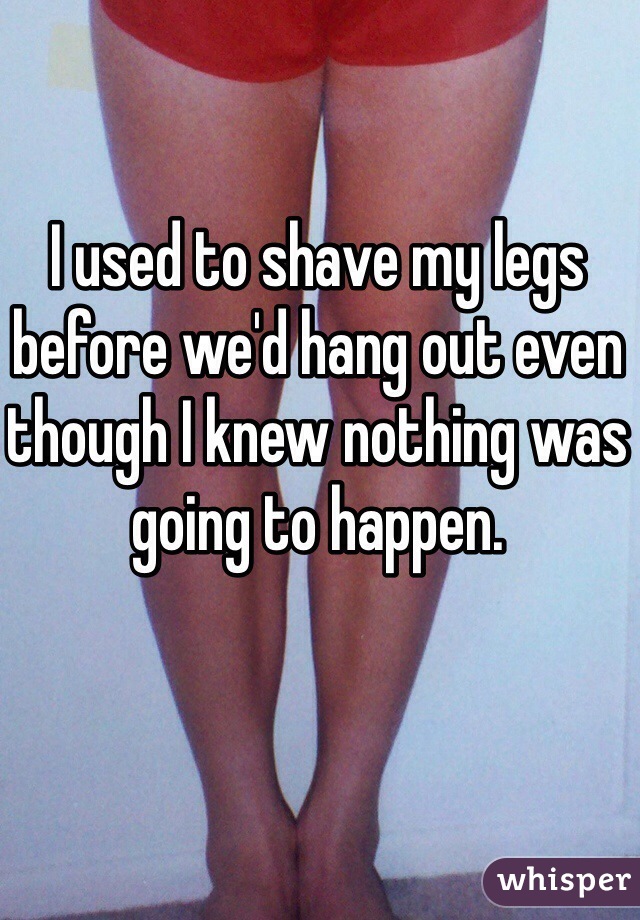 I used to shave my legs before we'd hang out even though I knew nothing was going to happen. 