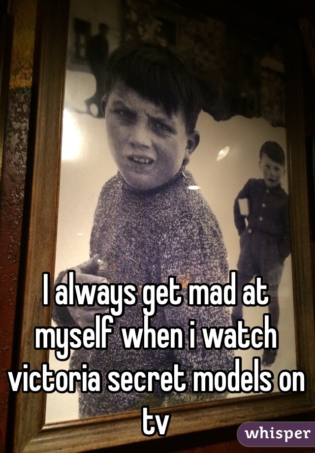 I always get mad at myself when i watch victoria secret models on tv
